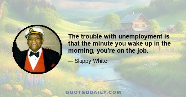 The trouble with unemployment is that the minute you wake up in the morning, you're on the job.