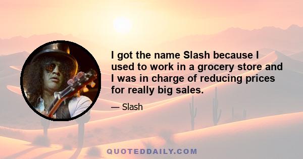 I got the name Slash because I used to work in a grocery store and I was in charge of reducing prices for really big sales.