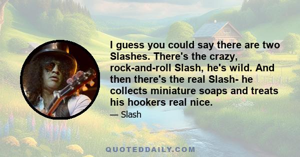 I guess you could say there are two Slashes. There's the crazy, rock-and-roll Slash, he's wild. And then there's the real Slash- he collects miniature soaps and treats his hookers real nice.