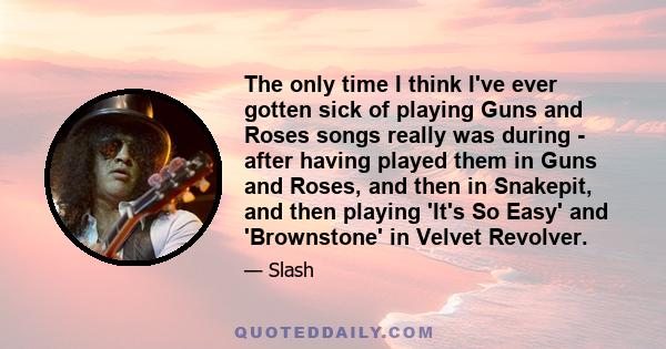 The only time I think I've ever gotten sick of playing Guns and Roses songs really was during - after having played them in Guns and Roses, and then in Snakepit, and then playing 'It's So Easy' and 'Brownstone' in