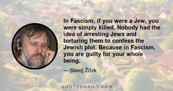 In Fascism, if you were a Jew, you were simply killed. Nobody had the idea of arresting Jews and torturing them to confess the Jewish plot. Because in Fascism, you are guilty for your whole being.