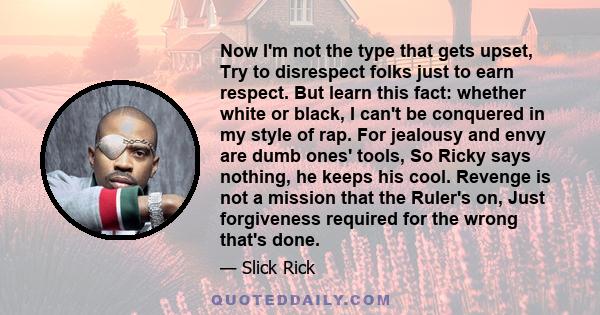 Now I'm not the type that gets upset, Try to disrespect folks just to earn respect. But learn this fact: whether white or black, I can't be conquered in my style of rap. For jealousy and envy are dumb ones' tools, So