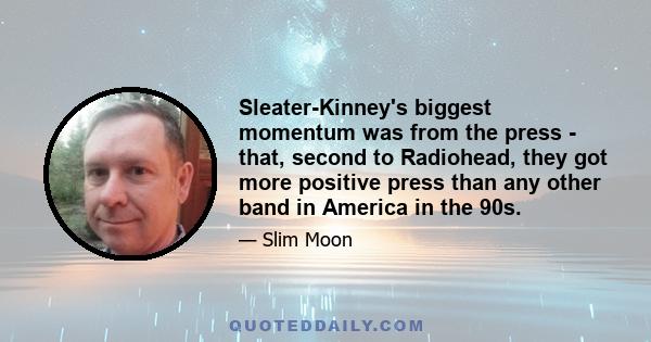 Sleater-Kinney's biggest momentum was from the press - that, second to Radiohead, they got more positive press than any other band in America in the 90s.