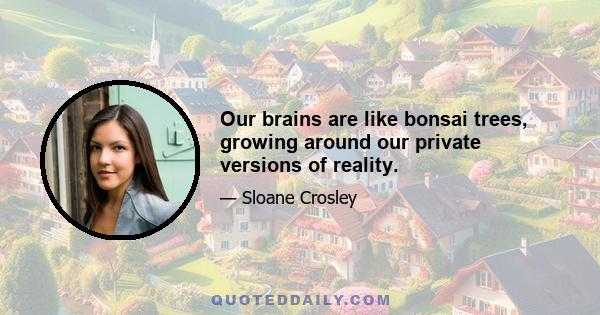 Our brains are like bonsai trees, growing around our private versions of reality.