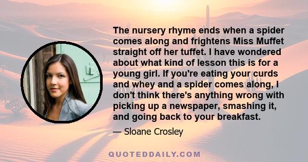 The nursery rhyme ends when a spider comes along and frightens Miss Muffet straight off her tuffet. I have wondered about what kind of lesson this is for a young girl. If you're eating your curds and whey and a spider