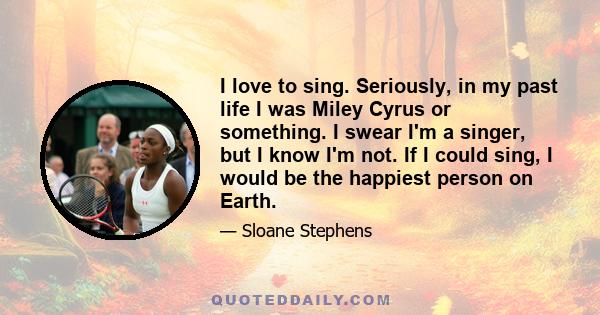 I love to sing. Seriously, in my past life I was Miley Cyrus or something. I swear I'm a singer, but I know I'm not. If I could sing, I would be the happiest person on Earth.