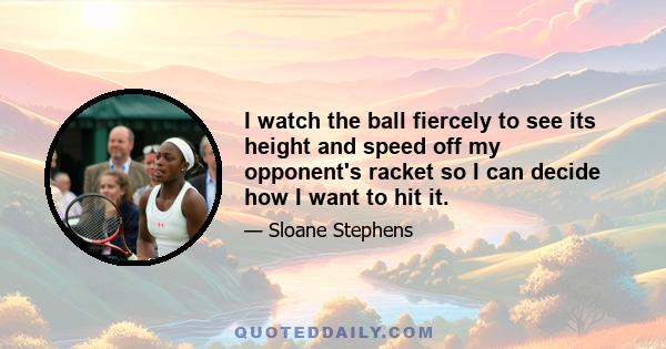 I watch the ball fiercely to see its height and speed off my opponent's racket so I can decide how I want to hit it.