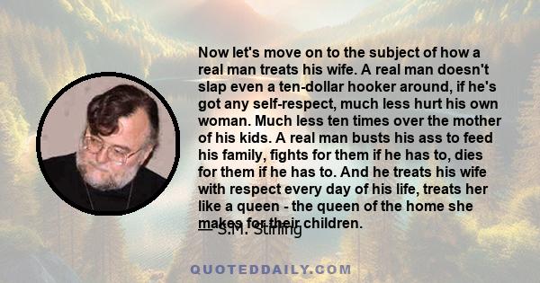 Now let's move on to the subject of how a real man treats his wife. A real man doesn't slap even a ten-dollar hooker around, if he's got any self-respect, much less hurt his own woman. Much less ten times over the