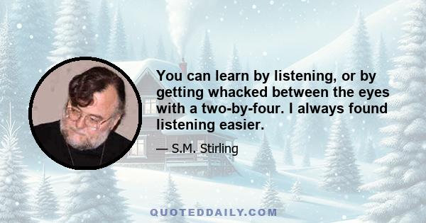 You can learn by listening, or by getting whacked between the eyes with a two-by-four. I always found listening easier.