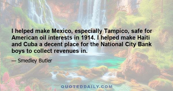 I helped make Mexico, especially Tampico, safe for American oil interests in 1914. I helped make Haiti and Cuba a decent place for the National City Bank boys to collect revenues in.