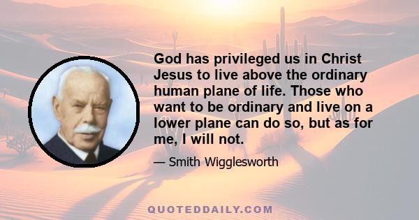 God has privileged us in Christ Jesus to live above the ordinary human plane of life. Those who want to be ordinary and live on a lower plane can do so, but as for me, I will not.