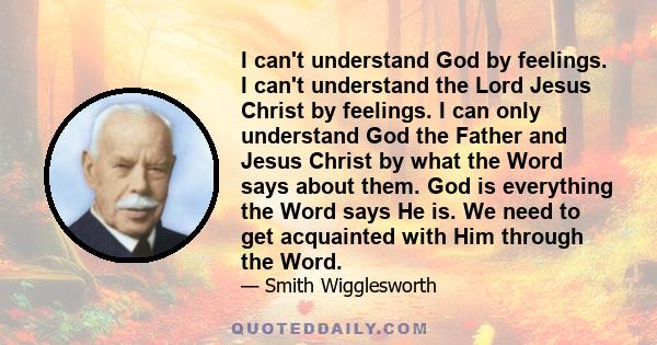 I can't understand God by feelings. I can't understand the Lord Jesus Christ by feelings. I can only understand God the Father and Jesus Christ by what the Word says about them. God is everything the Word says He is. We 