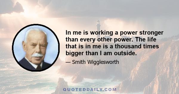 In me is working a power stronger than every other power. The life that is in me is a thousand times bigger than I am outside.