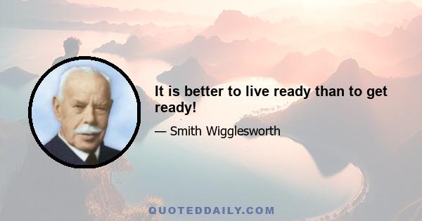 It is better to live ready than to get ready!