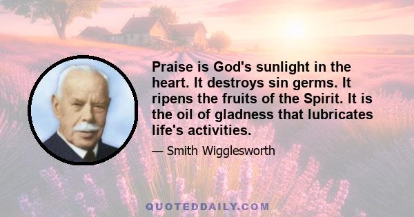 Praise is God's sunlight in the heart. It destroys sin germs. It ripens the fruits of the Spirit. It is the oil of gladness that lubricates life's activities.