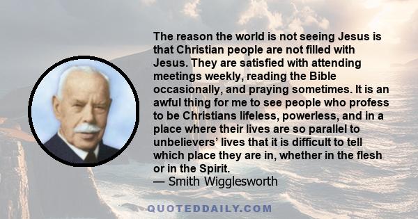 The reason the world is not seeing Jesus is that Christian people are not filled with Jesus. They are satisfied with attending meetings weekly, reading the Bible occasionally, and praying sometimes. It is an awful thing 