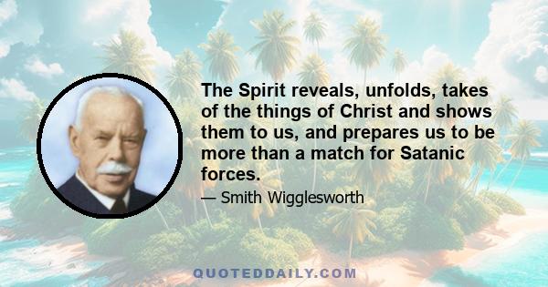 The Spirit reveals, unfolds, takes of the things of Christ and shows them to us, and prepares us to be more than a match for Satanic forces.