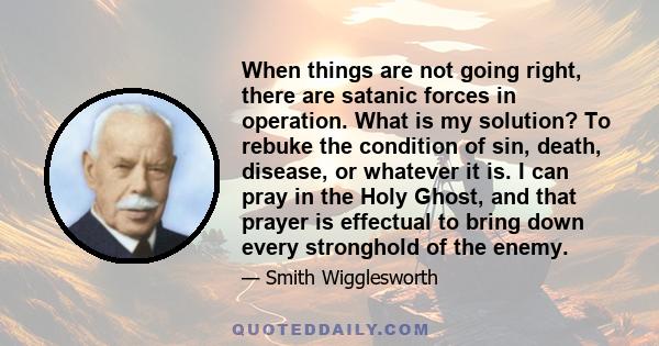 When things are not going right, there are satanic forces in operation. What is my solution? To rebuke the condition of sin, death, disease, or whatever it is. I can pray in the Holy Ghost, and that prayer is effectual