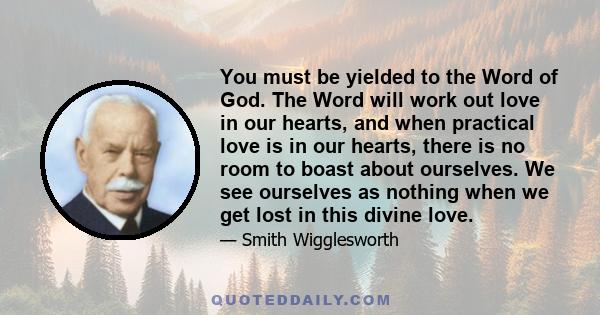 You must be yielded to the Word of God. The Word will work out love in our hearts, and when practical love is in our hearts, there is no room to boast about ourselves. We see ourselves as nothing when we get lost in