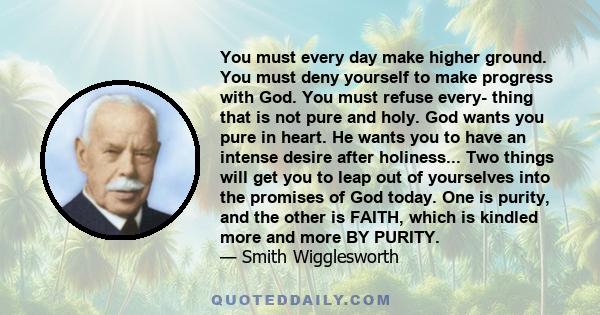 You must every day make higher ground. You must deny yourself to make progress with God. You must refuse every- thing that is not pure and holy. God wants you pure in heart. He wants you to have an intense desire after