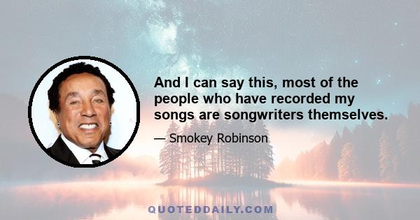 And I can say this, most of the people who have recorded my songs are songwriters themselves.