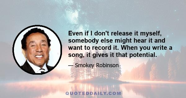 Even if I don't release it myself, somebody else might hear it and want to record it. When you write a song, it gives it that potential.