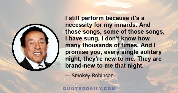 I still perform because it's a necessity for my innards. And those songs, some of those songs, I have sung, I don't know how many thousands of times. And I promise you, every single solitary night, they're new to me.