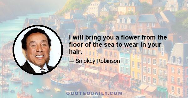 I will bring you a flower from the floor of the sea to wear in your hair.