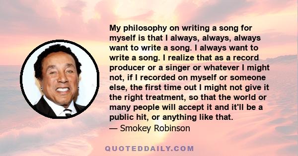 My philosophy on writing a song for myself is that I always, always, always want to write a song. I always want to write a song. I realize that as a record producer or a singer or whatever I might not, if I recorded on