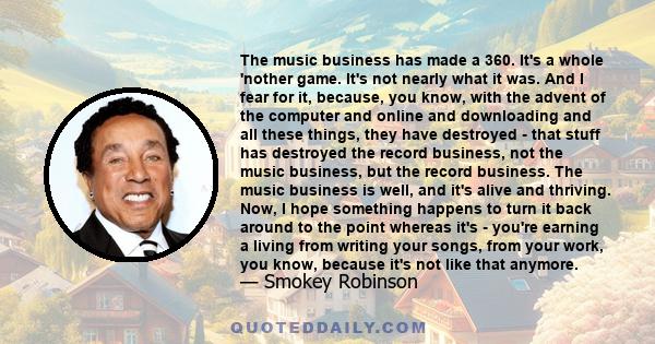 The music business has made a 360. It's a whole 'nother game. It's not nearly what it was. And I fear for it, because, you know, with the advent of the computer and online and downloading and all these things, they have 