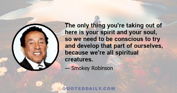 The only thing you're taking out of here is your spirit and your soul, so we need to be conscious to try and develop that part of ourselves, because we're all spiritual creatures.