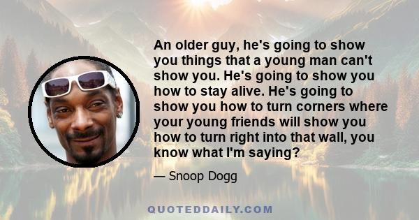 An older guy, he's going to show you things that a young man can't show you. He's going to show you how to stay alive. He's going to show you how to turn corners where your young friends will show you how to turn right