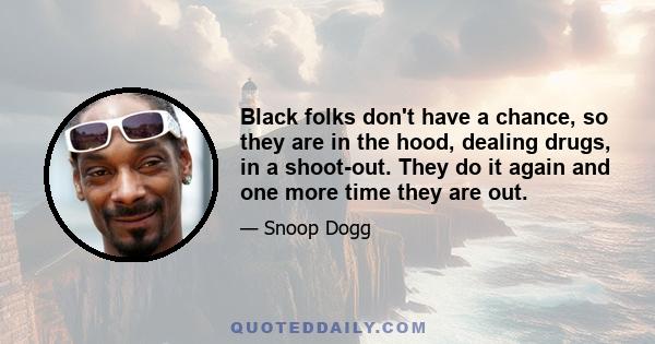 Black folks don't have a chance, so they are in the hood, dealing drugs, in a shoot-out. They do it again and one more time they are out.