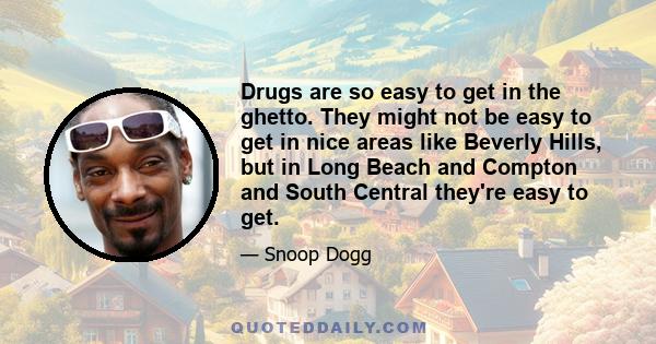 Drugs are so easy to get in the ghetto. They might not be easy to get in nice areas like Beverly Hills, but in Long Beach and Compton and South Central they're easy to get. They don't drop those drugs off in Beverly