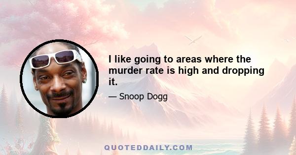 I like going to areas where the murder rate is high and dropping it.