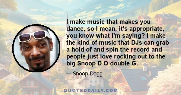 I make music that makes you dance, so I mean, it's appropriate, you know what I'm saying? I make the kind of music that DJs can grab a hold of and spin the record and people just love rocking out to the big Snoop D O