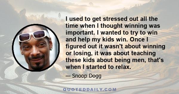 I used to get stressed out all the time when I thought winning was important. I wanted to try to win and help my kids win. Once I figured out it wasn't about winning or losing, it was about teaching these kids about