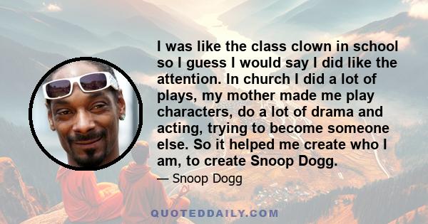 I was like the class clown in school so I guess I would say I did like the attention. In church I did a lot of plays, my mother made me play characters, do a lot of drama and acting, trying to become someone else. So it 