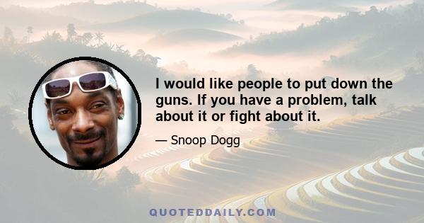 I would like people to put down the guns. If you have a problem, talk about it or fight about it.