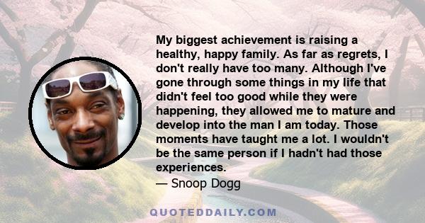 My biggest achievement is raising a healthy, happy family. As far as regrets, I don't really have too many. Although I've gone through some things in my life that didn't feel too good while they were happening, they