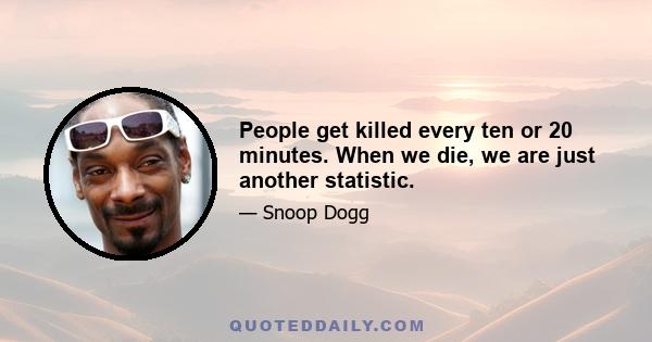 People get killed every ten or 20 minutes. When we die, we are just another statistic.