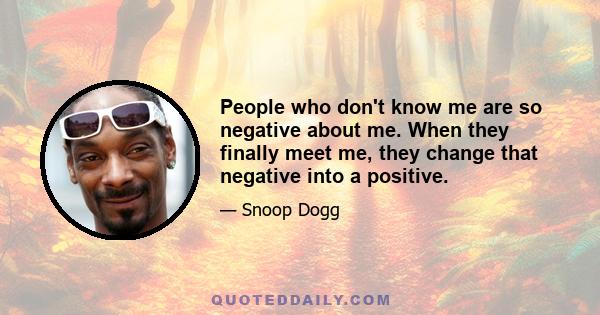 People who don't know me are so negative about me. When they finally meet me, they change that negative into a positive.