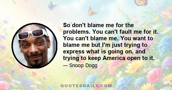 So don't blame me for the problems. You can't fault me for it. You can't blame me. You want to blame me but I'm just trying to express what is going on, and trying to keep America open to it.