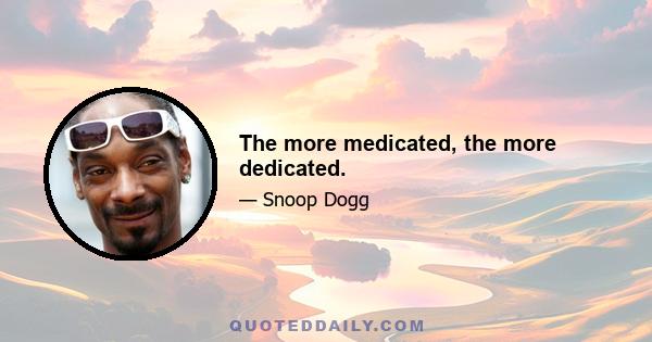 The more medicated, the more dedicated.