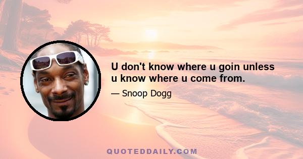 U don't know where u goin unless u know where u come from.