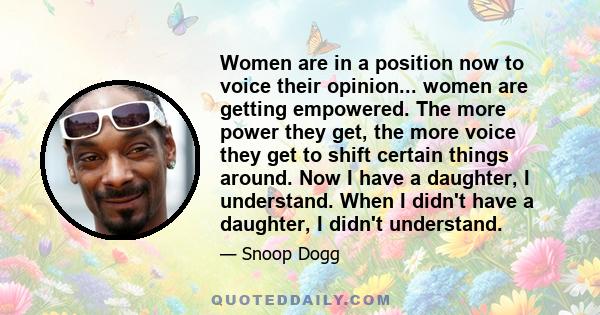 Women are in a position now to voice their opinion... women are getting empowered. The more power they get, the more voice they get to shift certain things around. Now I have a daughter, I understand. When I didn't have 