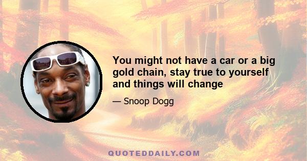 You might not have a car or a big gold chain, stay true to yourself and things will change