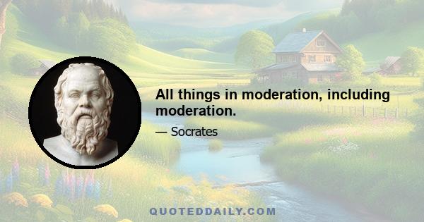 All things in moderation, including moderation.