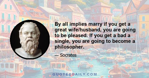 By all implies marry if you get a great wife/husband, you are going to be pleased. If you get a bad a single, you are going to become a philosopher.