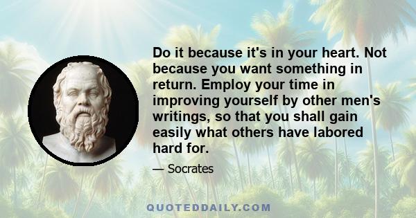 Do it because it's in your heart. Not because you want something in return. Employ your time in improving yourself by other men's writings, so that you shall gain easily what others have labored hard for.